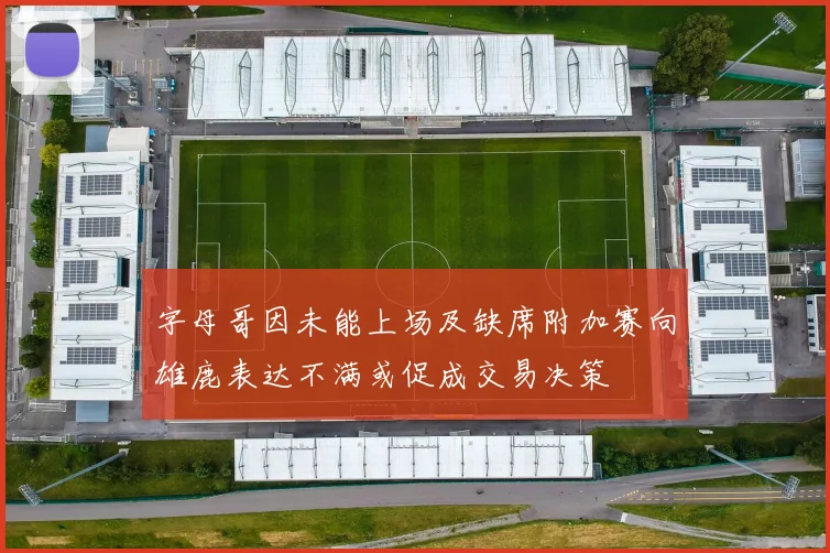 字母哥因未能上场及缺席附加赛向雄鹿表达不满或促成交易决策