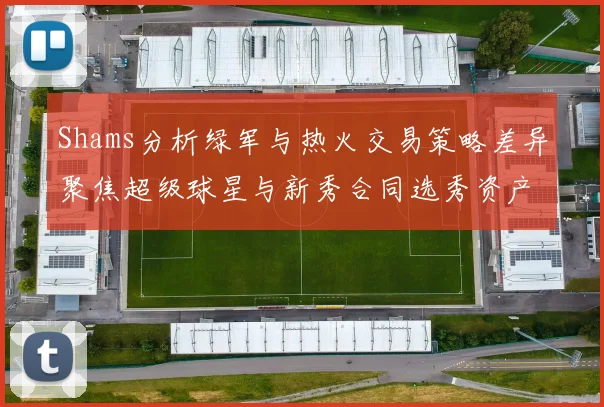 Shams分析绿军与热火交易策略差异聚焦超级球星与新秀合同选秀资产