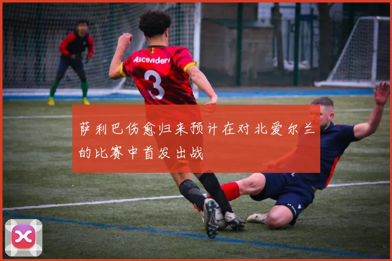 萨利巴伤愈归来预计在对北爱尔兰的比赛中首发出战