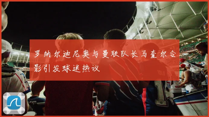 罗纳尔迪尼奥与曼联队长马奎尔合影引发球迷热议