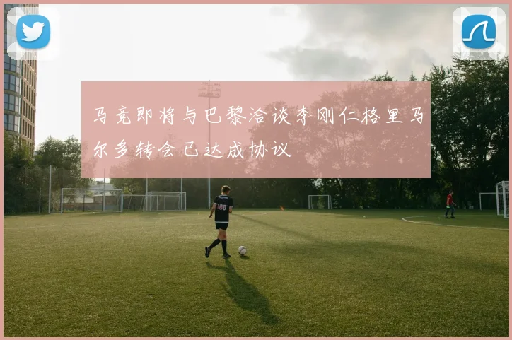 马竞即将与巴黎洽谈李刚仁格里马尔多转会已达成协议