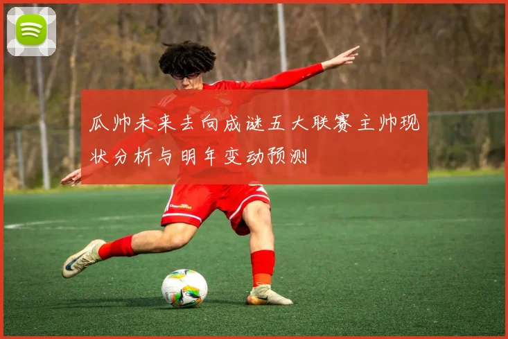 瓜帅未来去向成谜五大联赛主帅现状分析与明年变动预测