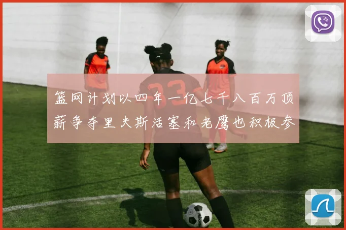 篮网计划以四年一亿七千八百万顶薪争夺里夫斯活塞和老鹰也积极参与竞标