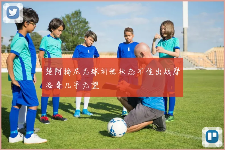 楚阿梅尼无球训练状态不佳出战摩洛哥几乎无望