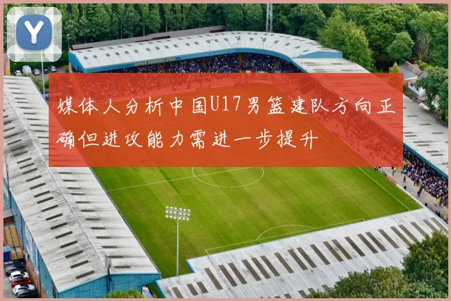 媒体人分析中国U17男篮建队方向正确但进攻能力需进一步提升