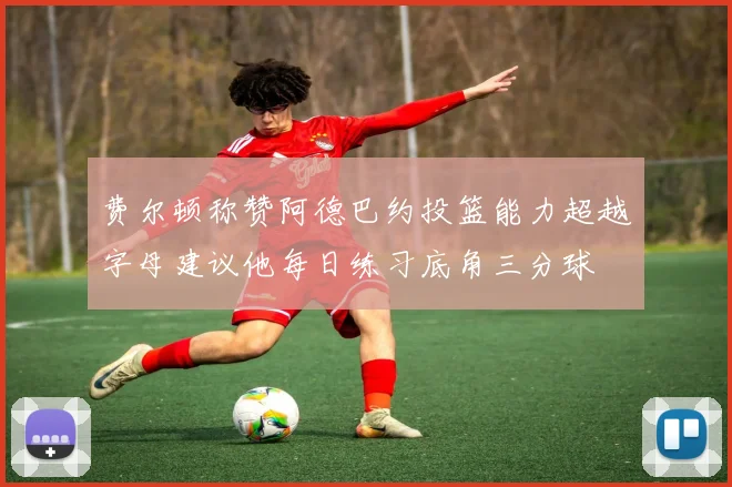 费尔顿称赞阿德巴约投篮能力超越字母建议他每日练习底角三分球