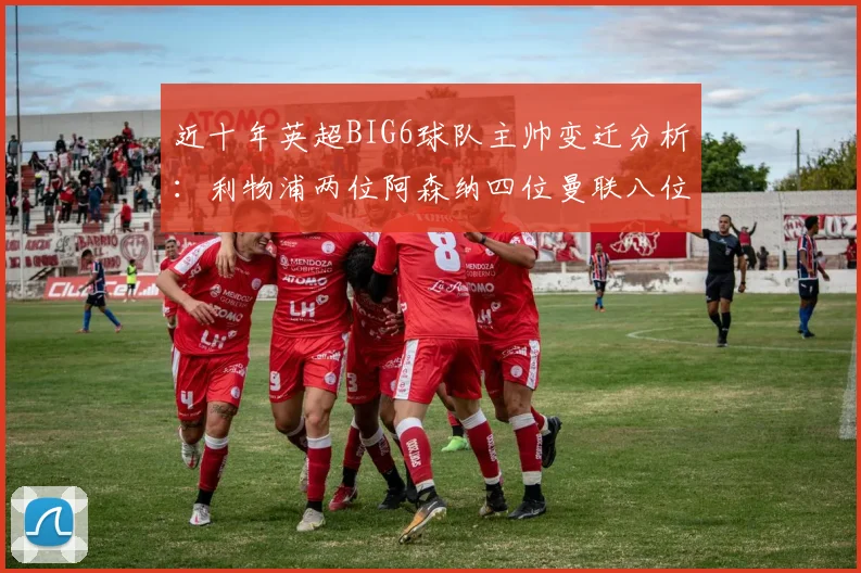 近十年英超BIG6球队主帅变迁分析：利物浦两位阿森纳四位曼联八位切尔西热刺十位