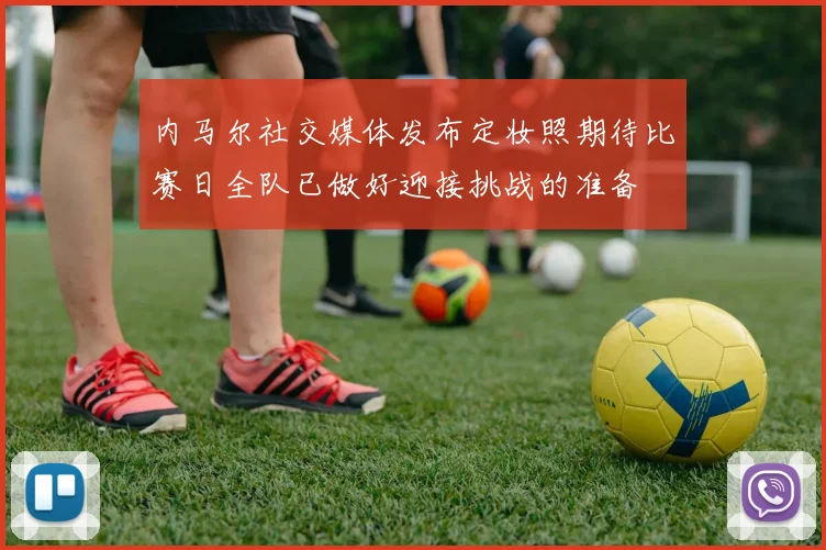 内马尔社交媒体发布定妆照期待比赛日全队已做好迎接挑战的准备