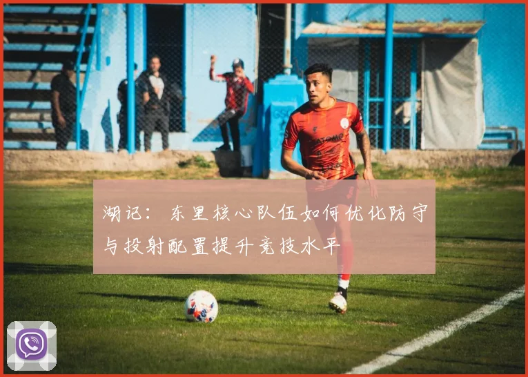 湖记：东里核心队伍如何优化防守与投射配置提升竞技水平