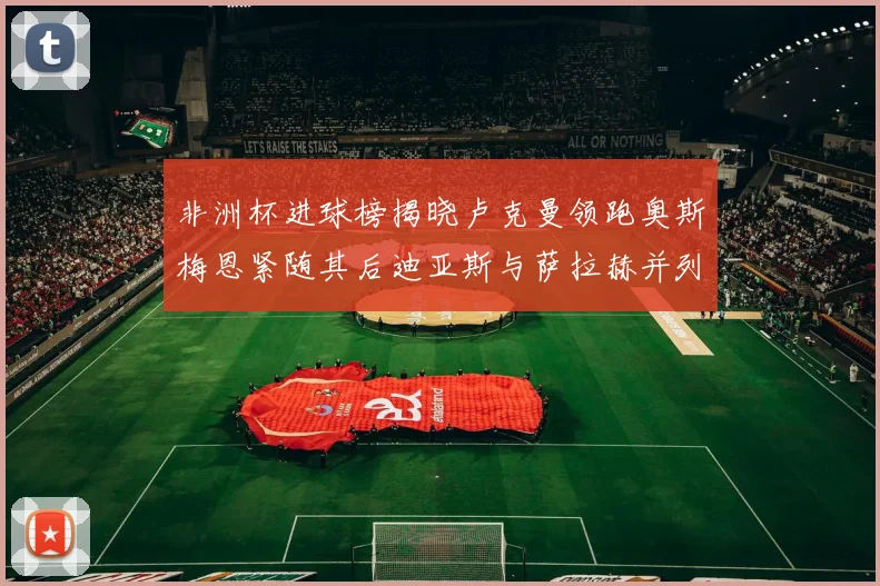 非洲杯进球榜揭晓卢克曼领跑奥斯梅恩紧随其后迪亚斯与萨拉赫并列第三