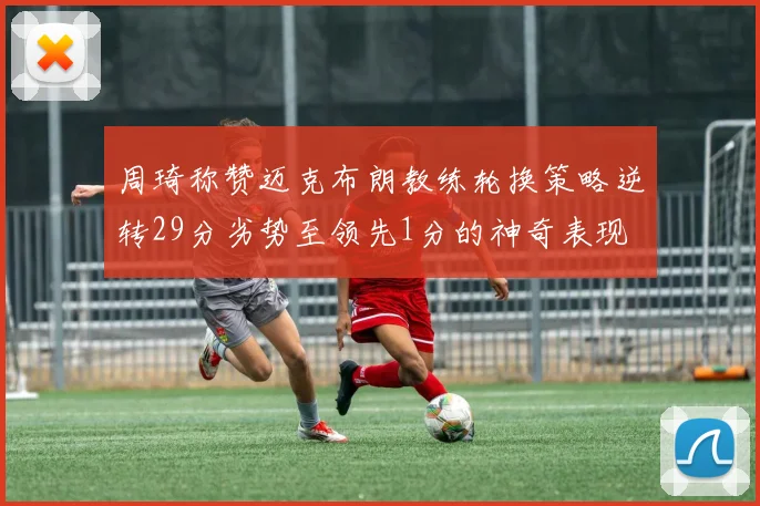 周琦称赞迈克布朗教练轮换策略逆转29分劣势至领先1分的神奇表现
