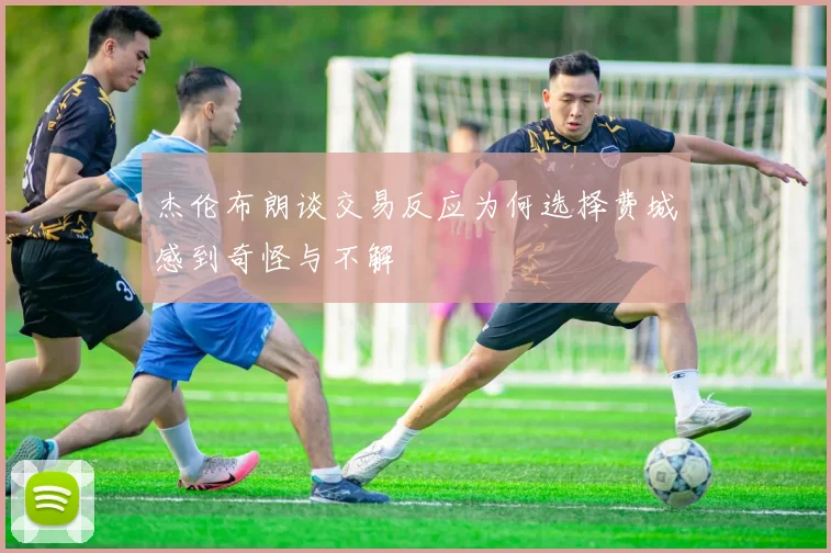 杰伦布朗谈交易反应为何选择费城感到奇怪与不解