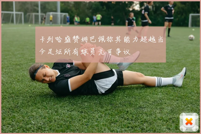 卡列哈盛赞姆巴佩称其能力超越当今足坛所有球员无可争议