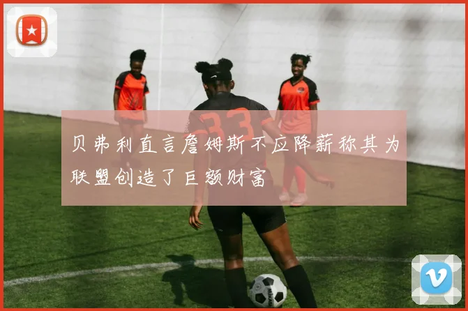 贝弗利直言詹姆斯不应降薪称其为联盟创造了巨额财富