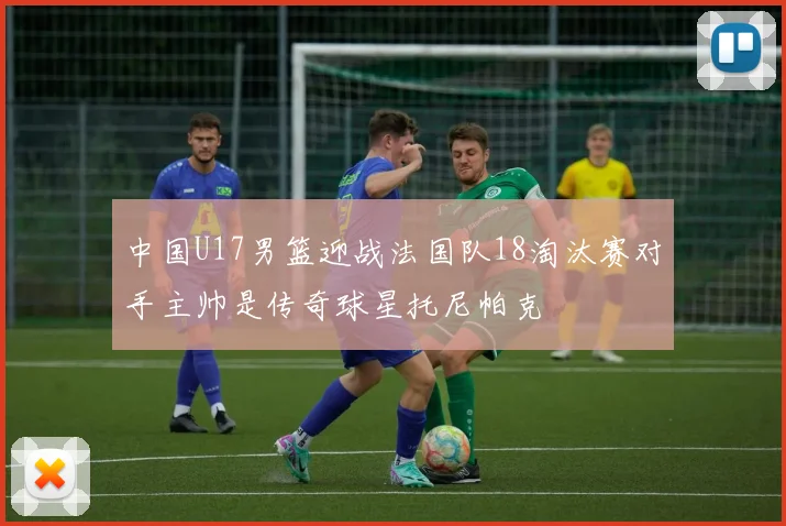中国U17男篮迎战法国队18淘汰赛对手主帅是传奇球星托尼帕克