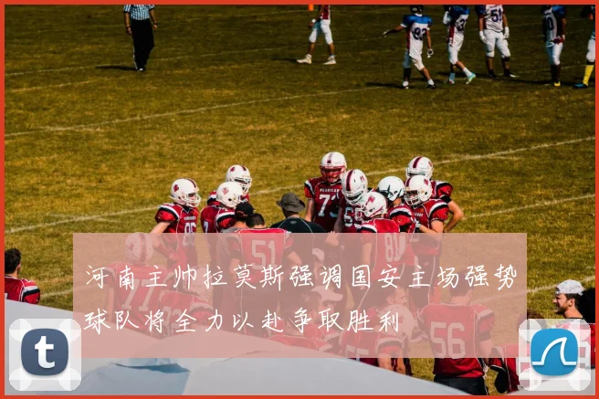 河南主帅拉莫斯强调国安主场强势球队将全力以赴争取胜利