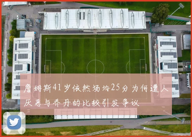 詹姆斯41岁依然场均25分为何遭人厌恶与乔丹的比较引发争议