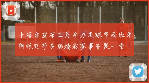 卡塔尔宣布三月举办足球节西班牙阿根廷等多场精彩赛事齐聚一堂
