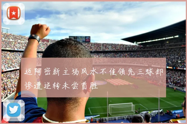 迈阿密新主场风水不佳领先三球却惨遭逆转未尝首胜